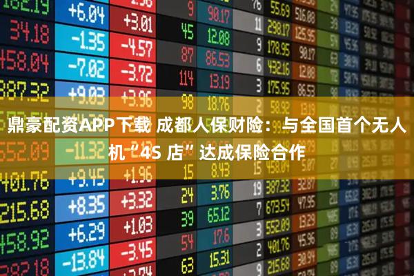 鼎豪配资APP下载 成都人保财险：与全国首个无人机“4S 店”达成保险合作