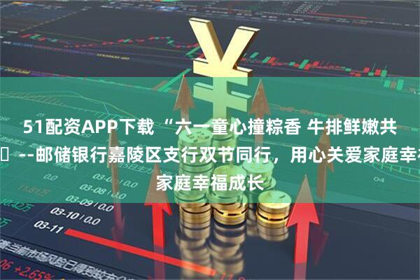 51配资APP下载 “六一童心撞粽香 牛排鲜嫩共欢享”​--邮储银行嘉陵区支行双节同行，用心关爱家庭幸福成长