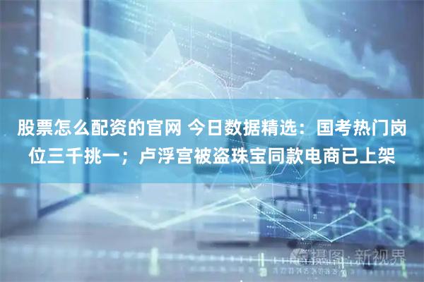 股票怎么配资的官网 今日数据精选：国考热门岗位三千挑一；卢浮宫被盗珠宝同款电商已上架