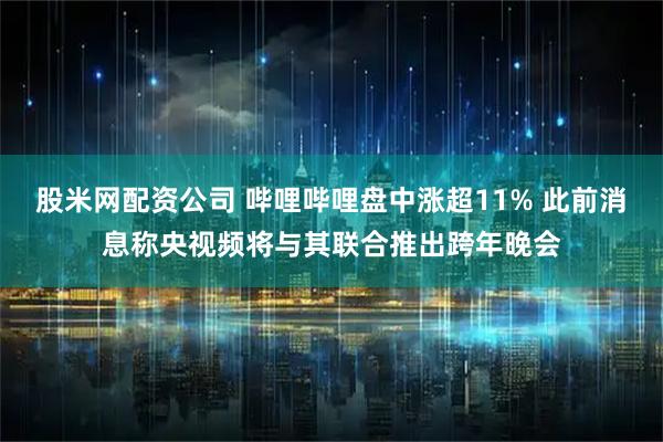 股米网配资公司 哔哩哔哩盘中涨超11% 此前消息称央视频将与其联合推出跨年晚会