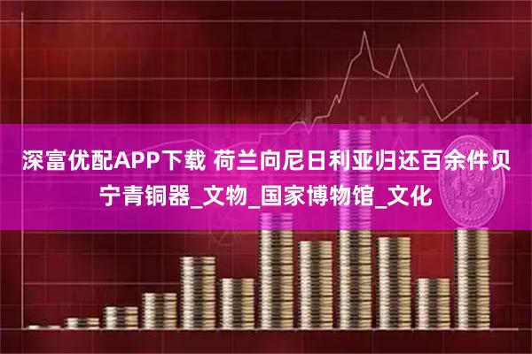 深富优配APP下载 荷兰向尼日利亚归还百余件贝宁青铜器_文物_国家博物馆_文化
