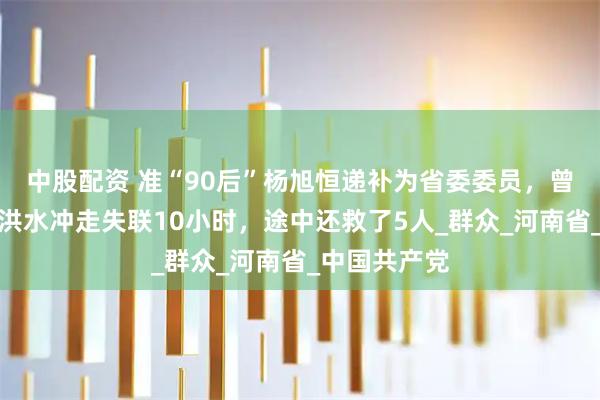 中股配资 准“90后”杨旭恒递补为省委委员，曾在救灾时被洪水冲走失联10小时，途中还救了5人_群众_河南省_中国共产党