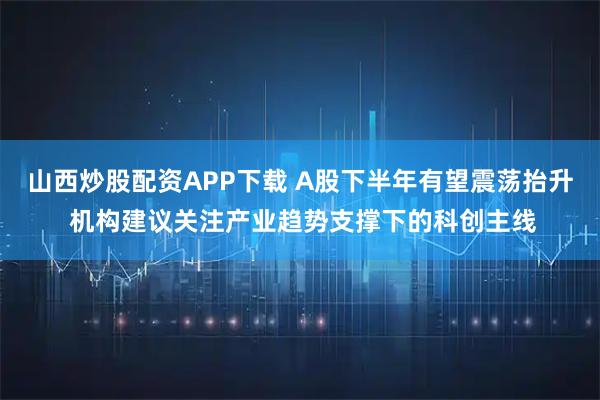 山西炒股配资APP下载 A股下半年有望震荡抬升 机构建议关注产业趋势支撑下的科创主线