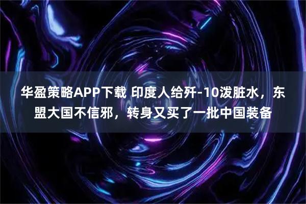 华盈策略APP下载 印度人给歼-10泼脏水，东盟大国不信邪，转身又买了一批中国装备