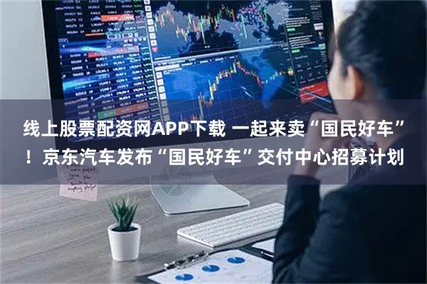 线上股票配资网APP下载 一起来卖“国民好车”！京东汽车发布“国民好车”交付中心招募计划