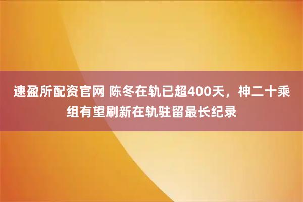 速盈所配资官网 陈冬在轨已超400天，神二十乘组有望刷新在轨驻留最长纪录