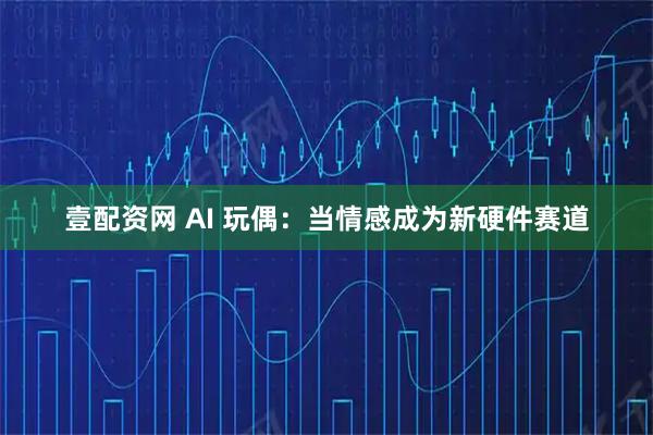 壹配资网 AI 玩偶：当情感成为新硬件赛道