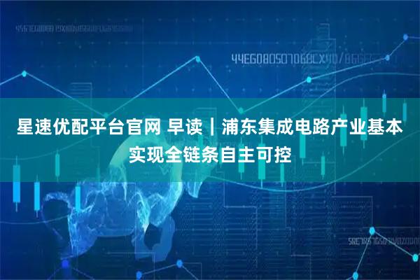 星速优配平台官网 早读｜浦东集成电路产业基本实现全链条自主可控
