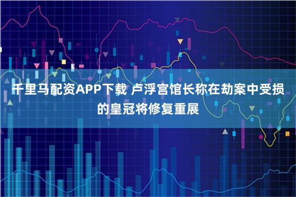 千里马配资APP下载 卢浮宫馆长称在劫案中受损的皇冠将修复重展
