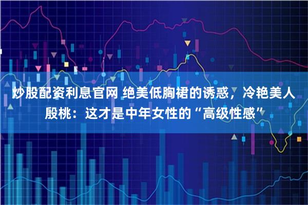 炒股配资利息官网 绝美低胸裙的诱惑，冷艳美人殷桃：这才是中年女性的“高级性感”