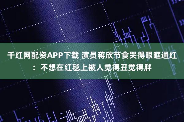 千红网配资APP下载 演员蒋欣节食哭得眼眶通红：不想在红毯上被人觉得丑觉得胖