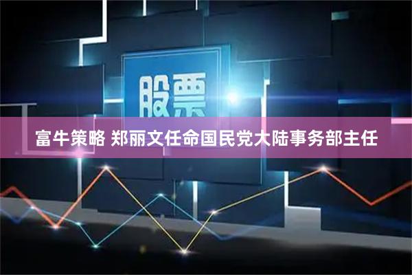 富牛策略 郑丽文任命国民党大陆事务部主任
