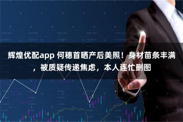 辉煌优配app 何穗首晒产后美照！身材苗条丰满，被质疑传递焦虑，本人连忙删图
