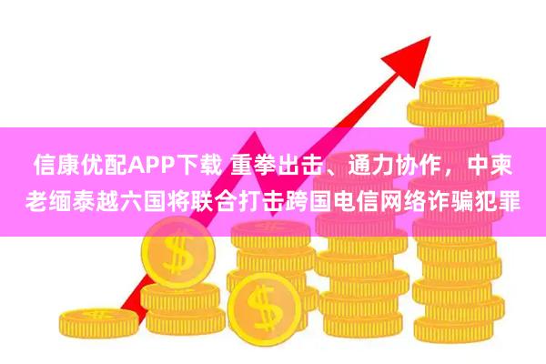 信康优配APP下载 重拳出击、通力协作，中柬老缅泰越六国将联合打击跨国电信网络诈骗犯罪