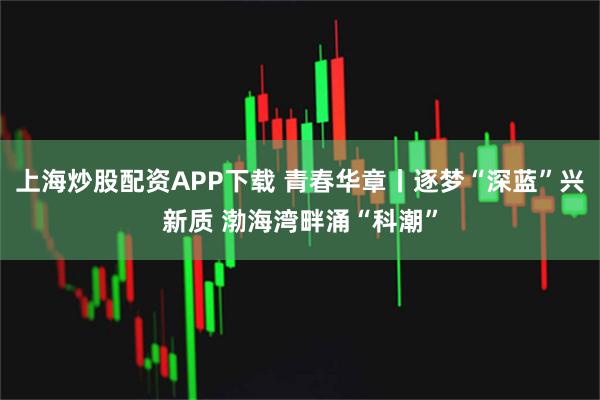 上海炒股配资APP下载 青春华章丨逐梦“深蓝”兴新质 渤海湾畔涌“科潮”