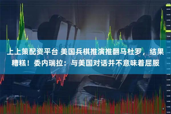 上上策配资平台 美国兵棋推演推翻马杜罗，结果糟糕！委内瑞拉：与美国对话并不意味着屈服