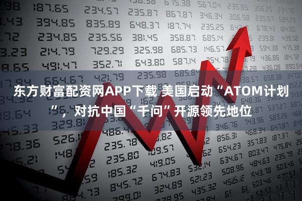 东方财富配资网APP下载 美国启动“ATOM计划”，对抗中国“千问”开源领先地位