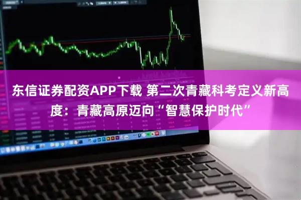 东信证券配资APP下载 第二次青藏科考定义新高度：青藏高原迈向“智慧保护时代”