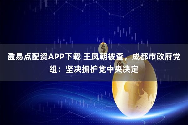 盈易点配资APP下载 王凤朝被查，成都市政府党组：坚决拥护党中央决定