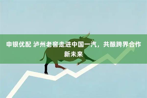 申银优配 泸州老窖走进中国一汽，共酿跨界合作新未来