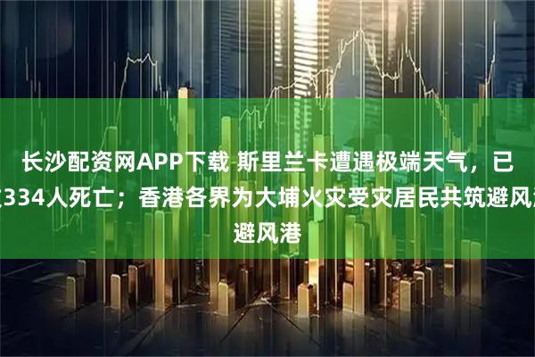 长沙配资网APP下载 斯里兰卡遭遇极端天气，已致334人死亡；香港各界为大埔火灾受灾居民共筑避风港