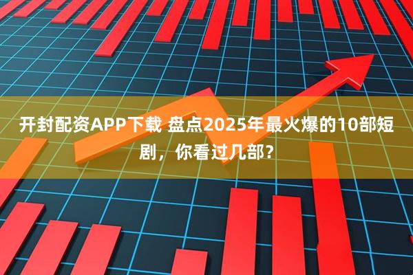 开封配资APP下载 盘点2025年最火爆的10部短剧，你看过几部？