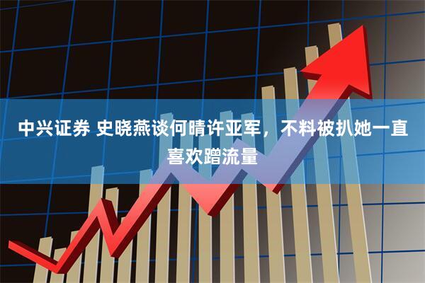 中兴证券 史晓燕谈何晴许亚军，不料被扒她一直喜欢蹭流量