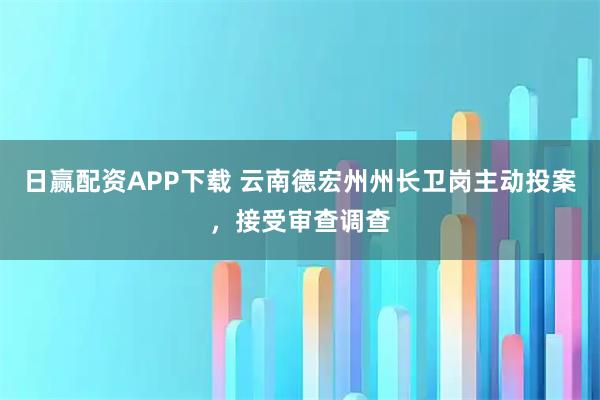 日赢配资APP下载 云南德宏州州长卫岗主动投案，接受审查调查