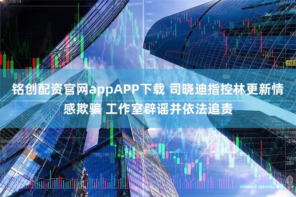 铭创配资官网appAPP下载 司晓迪指控林更新情感欺骗 工作室辟谣并依法追责