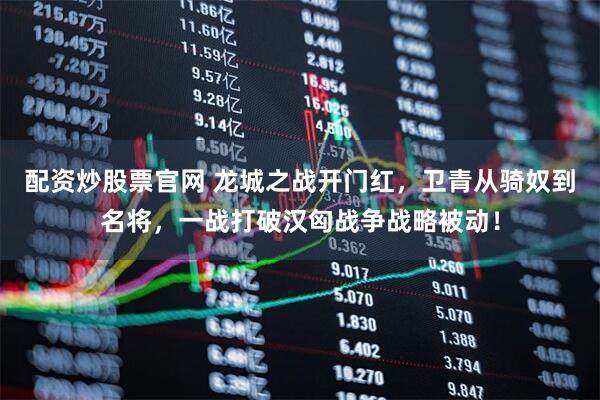 配资炒股票官网 龙城之战开门红，卫青从骑奴到名将，一战打破汉匈战争战略被动！