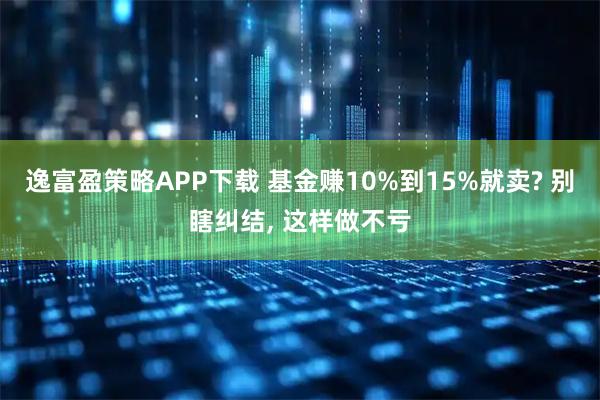 逸富盈策略APP下载 基金赚10%到15%就卖? 别瞎纠结, 这样做不亏