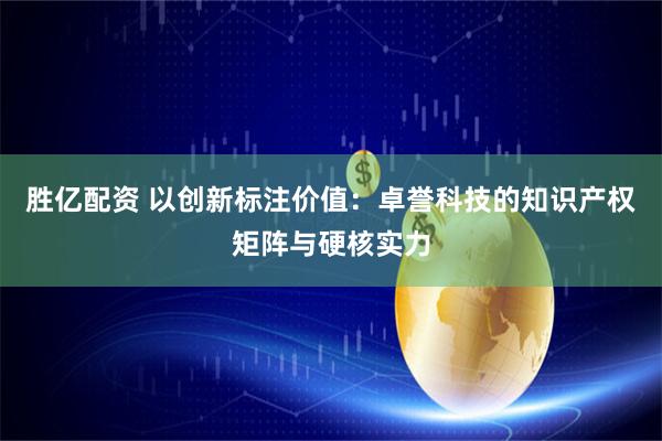 胜亿配资 以创新标注价值：卓誉科技的知识产权矩阵与硬核实力