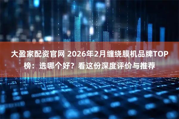 大盈家配资官网 2026年2月缠绕膜机品牌TOP榜：选哪个好？看这份深度评价与推荐