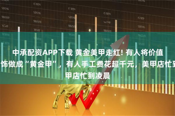 中承配资APP下载 黄金美甲走红! 有人将价值4万金饰做成“黄金甲”，有人手工费花超千元，美甲店忙到凌晨