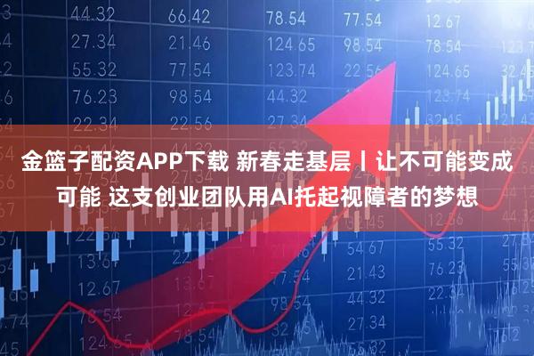 金篮子配资APP下载 新春走基层丨让不可能变成可能 这支创业团队用AI托起视障者的梦想