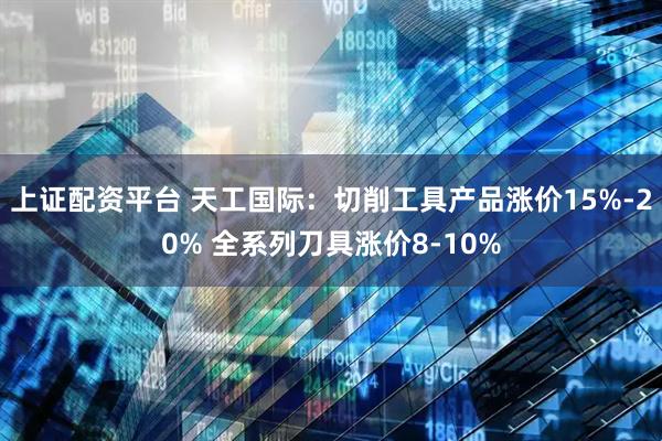上证配资平台 天工国际：切削工具产品涨价15%-20% 全系列刀具涨价8-10%
