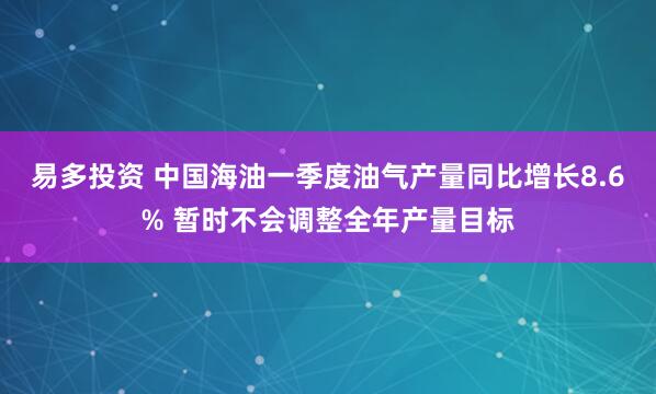 易多投资 中国海油一季度油气产量同比增长8.6% 暂时不会调整全年产量目标